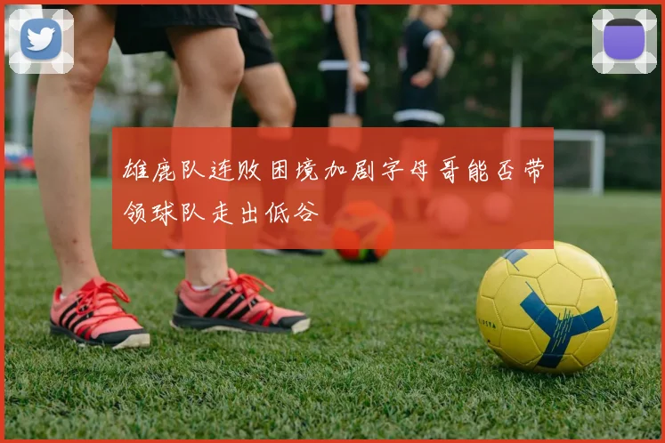 雄鹿队连败困境加剧字母哥能否带领球队走出低谷