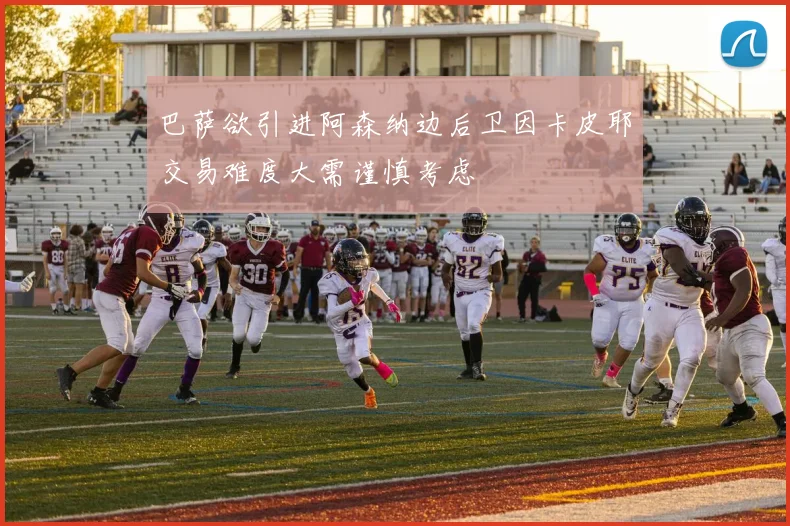 巴萨欲引进阿森纳边后卫因卡皮耶交易难度大需谨慎考虑
