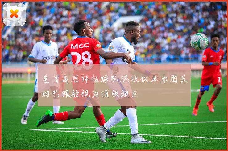 皇马高层评估球队现状仅库尔图瓦姆巴佩被视为顶级超巨
