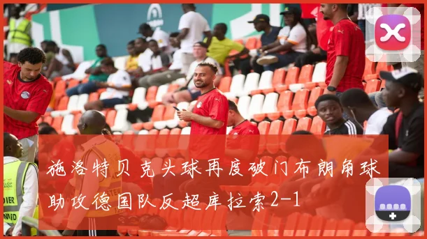 施洛特贝克头球再度破门布朗角球助攻德国队反超库拉索2-1