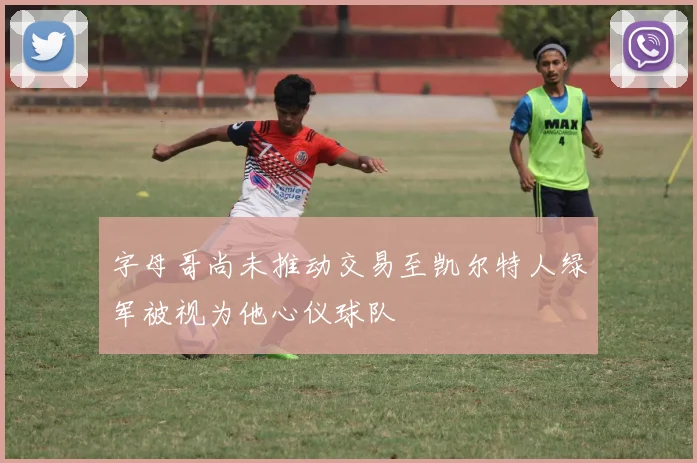 字母哥尚未推动交易至凯尔特人绿军被视为他心仪球队