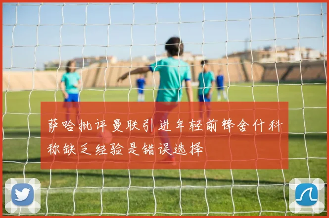 萨哈批评曼联引进年轻前锋舍什科称缺乏经验是错误选择
