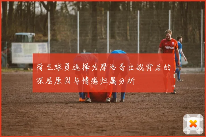 荷兰球员选择为摩洛哥出战背后的深层原因与情感归属分析