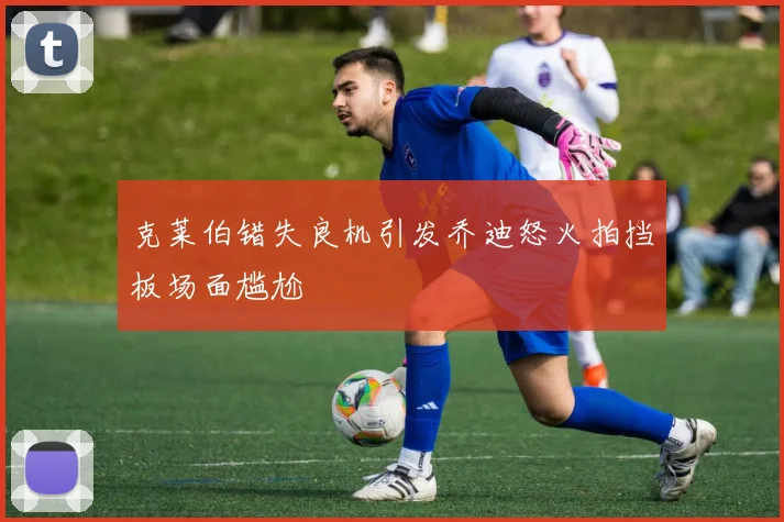 克莱伯错失良机引发乔迪怒火拍挡板场面尴尬