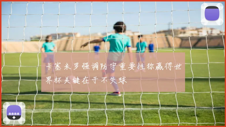 卡塞米罗强调防守重要性称赢得世界杯关键在于不失球