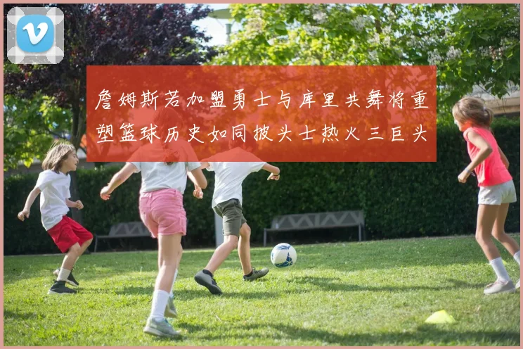 詹姆斯若加盟勇士与库里共舞将重塑篮球历史如同披头士热火三巨头再现