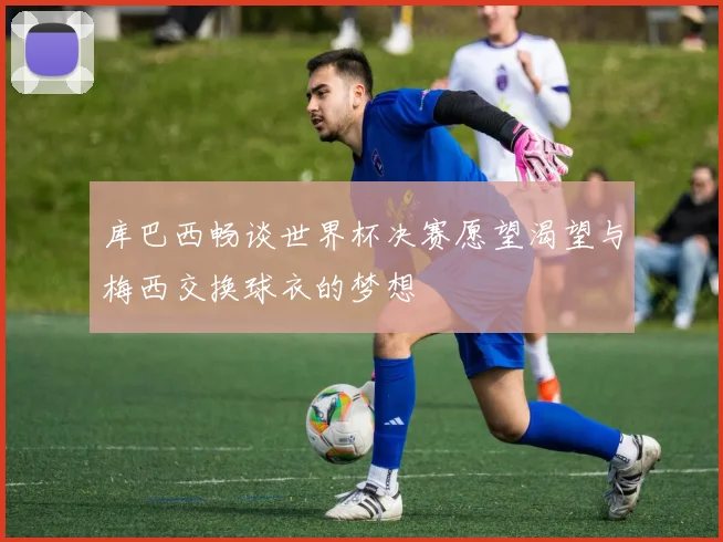 库巴西畅谈世界杯决赛愿望渴望与梅西交换球衣的梦想