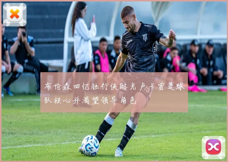 布伦森回忆独行侠时光卢卡曾是球队核心并渴望领导角色