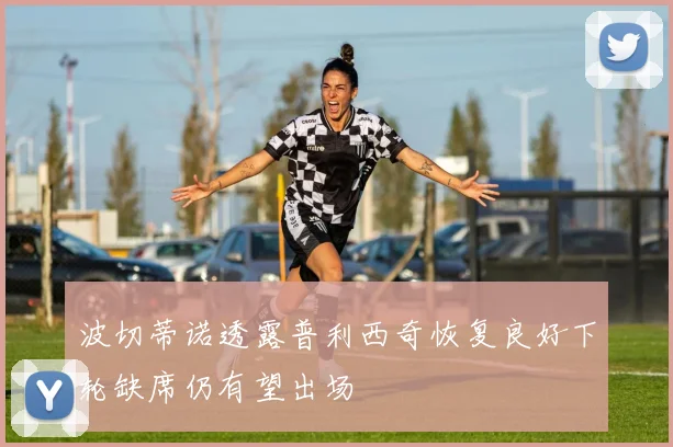 波切蒂诺透露普利西奇恢复良好下轮缺席仍有望出场