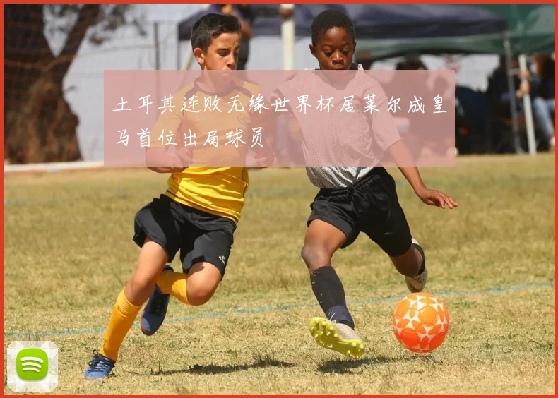 土耳其连败无缘世界杯居莱尔成皇马首位出局球员