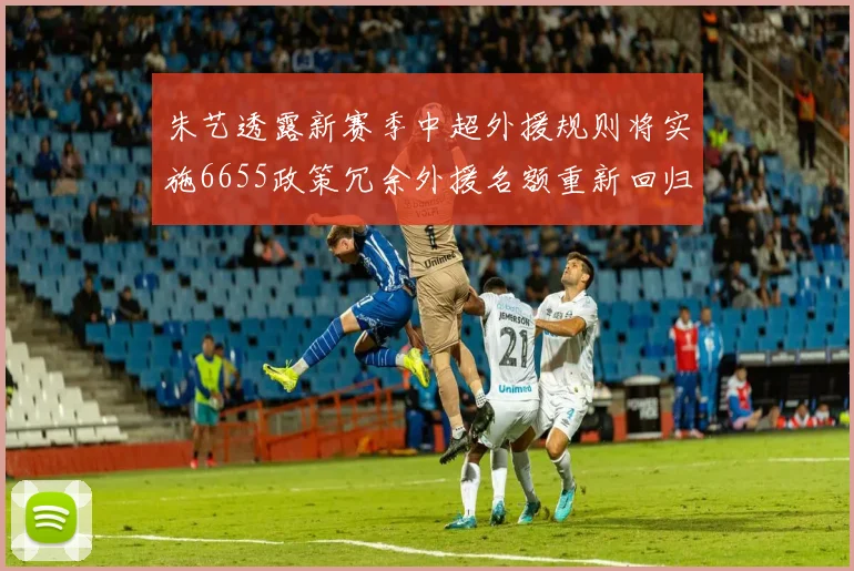 朱艺透露新赛季中超外援规则将实施6655政策冗余外援名额重新回归球队配置