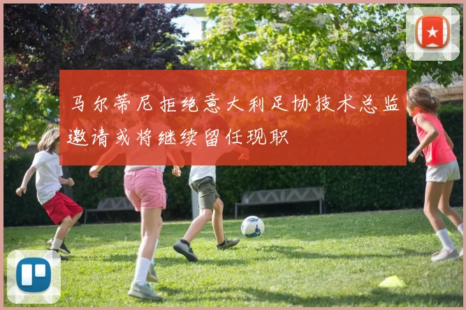 马尔蒂尼拒绝意大利足协技术总监邀请或将继续留任现职
