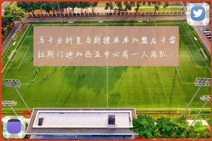 马卡分析皇马新援库库加盟后卡雷拉斯门迪加西亚中必有一人离队