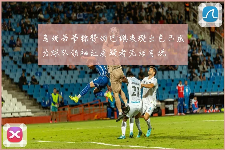 乌姆蒂蒂称赞姆巴佩表现出色已成为球队领袖让质疑者无话可说