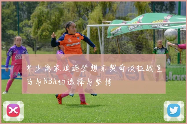 年少离家追逐梦想东契奇谈征战皇马与NBA的选择与坚持