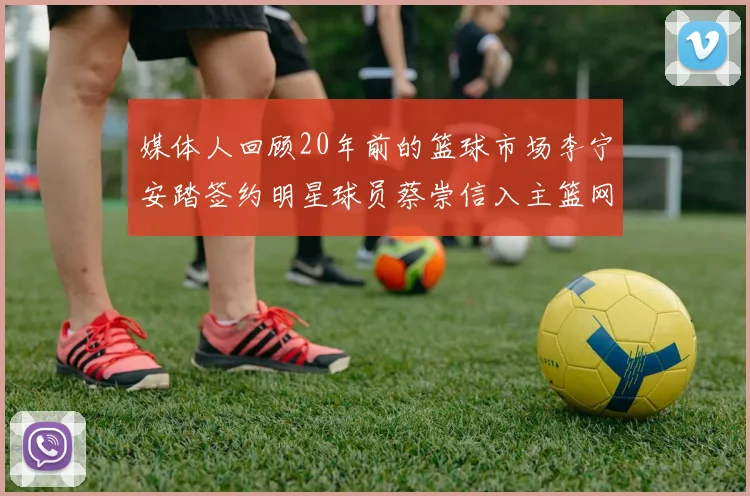 媒体人回顾20年前的篮球市场李宁安踏签约明星球员蔡崇信入主篮网的时代变迁