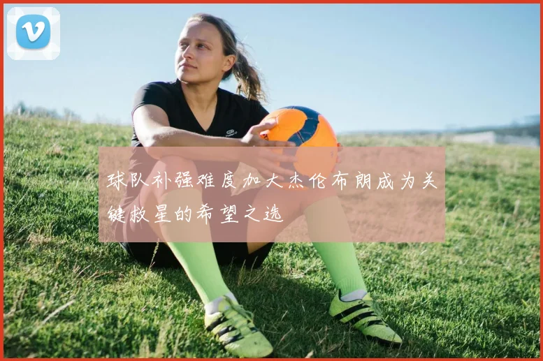 球队补强难度加大杰伦布朗成为关键救星的希望之选