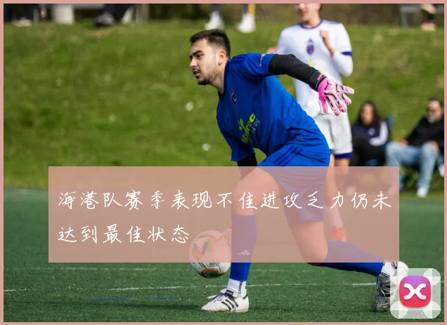 海港队赛季表现不佳进攻乏力仍未达到最佳状态