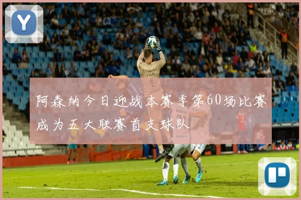 阿森纳今日迎战本赛季第60场比赛成为五大联赛首支球队