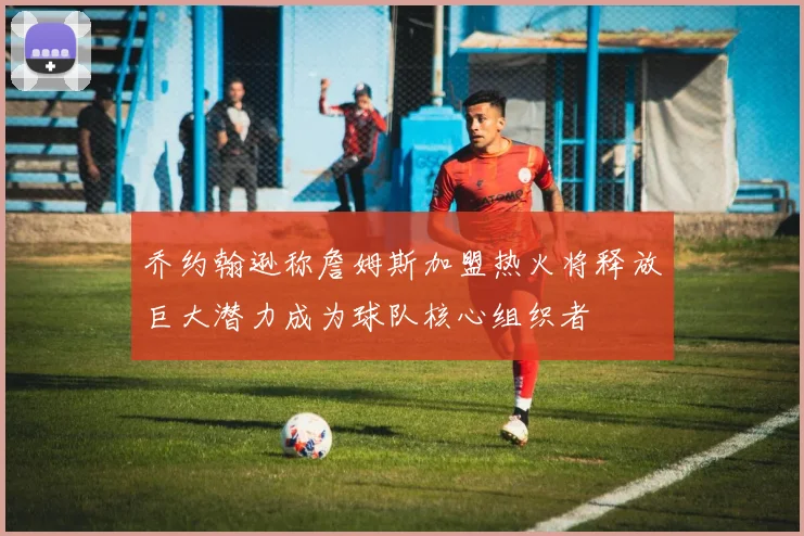 乔约翰逊称詹姆斯加盟热火将释放巨大潜力成为球队核心组织者