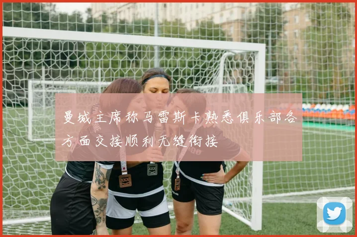 曼城主席称马雷斯卡熟悉俱乐部各方面交接顺利无缝衔接
