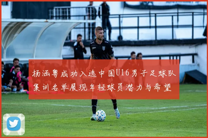杨涵粤成功入选中国U16男子足球队集训名单展现年轻球员潜力与希望